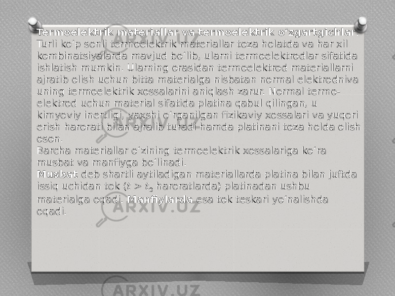 Termoelektrik materiallar va termoelektrik o‘zgartgichlar . Turli ko‘p sonli termoelektrik materiallar toza holatda va har xil kombinatsiyalarda mavjud bo‘lib, ularni termoelektrodlar sifatida ishlatish mumkin. Ularning orasidan termoelektrod materiallarni ajratib olish uchun bitta materialga nisbatan normal elektrodniva uning termoelektrik xossalarini aniqlash zarur. Normal termo- elektrod uchun material sifatida platina qabul qilingan, u kimyoviy inertligi, yaxshi o‘rganilgan fizikaviy xossalari va yuqori erish harorati bilan ajralib turadi hamda platinani toza holda olish oson. Barcha materiallar o‘zining termoelektrik xossalariga ko‘ra musbat va manfiyga bo‘linadi. Musbat deb shartli aytiladigan materiallarda platina bilan juftda issiq uchidan tok ( t > t 0 haroratlarda) platinadan ushbu materialga oqadi. Manfiylarda esa tok teskari yo‘nalishda oqadi. 