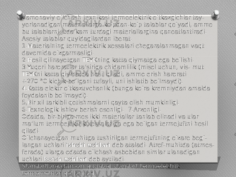 Zamonaviy o‘lchash texnikasi termoelektrik o‘tkazgichlar tay- yorlanadigan materiallarga ko‘pdan-ko‘p talablar qo‘yadi, ammo bu talablarni juda kam turdagi materiallargina qanoatlantiradi. Asosiy talablar quyidagilardan iborat. 1.Materialning termoelektrik xossalari chegaralanmagan vaqt davomida o‘zgarmasligi. 2.Hosil qilinayotgan TEYKning katta qiymatga ega bo‘lishi. 3.Yuqori haroratlar ta’siriga chidamlilik (misol uchun, vis- mut TEYKni katta qiymatda hosil qiladi, ammo erish harorati +270 °C kichik bo‘lgani tufayli, uni ishlatib bo‘lmaydi). 4.Katta elektr o‘tkazuvchanlik (bunga ko‘ra kremniydan amalda foydalanib bo‘lmaydi). 5,Bir xil tarkibli qotishmalarni qayta olish mumkinligi. 6.Texnologik ishlov berish osonligi. 7.Arzonligi. Odatda, bir-biriga mos ikki materiallar tanlab olinadi va ular ma’lum termoelektrik xossalariga ega bo‘lgan termojuftni hosil qiladi. O‘lchanayotgan muhitga tushirilgan termojuftning o‘zaro bog‘- langan uchlari ishchi uchlari deb ataladi. Atrof-muhitda (atmos- ferada) ularga odatda o‘lchash asbobidan simlar ulanadigan uchlari bo‘sh uchlari deb aytiladi. Standartlarga binoan quyidagi standart termoelektrik termometrlar qo‘llaniladi, 