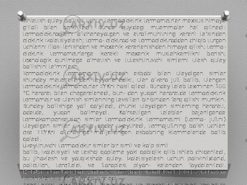 Ishlatish qulay bo‘lishi uchun termoelektrik termometrlar maxsus himoya g‘ilofi bilan berkitiladi. Bunda quyidagi muammolar hal qilinadi: termoelektrodlarni o‘lchanayotgan va atrof-muhitning zararli ta’siridan elektrik izolatsiyalash; termo- elektrod va termoelektroddan chiqib turgan uchlarini iflos- lanishdan va mexanik zararlanishdan himoya qilish; termo- elektrik termometrlarga kerakli mexanik mustahkamlikni berish; texnologik qurilmaga o‘rnatish va tutashtiruvchi simlarni ulash qulay bo‘lishini ta’minlash. Termoelektrik termometrni o‘lchash asbobi bilan ulaydigan simlar shunday materiallardan tayyorlanadiki, ular o‘zaro juft bo‘lib, ulangan termoelektrik termometrlar EYKni hosil qiladi. Bunday talab taxminan 100 °C harorat bilan chegaralanadi, bun- dan yuqori haroratda termoelektrik termometr va ulanish simlarining tavsiflari bir-biridan farq qilishi mumkin. Bunday bo‘lishiga yo‘l qo‘yiladi, chunki ulaydigan simlarning harorati, odatda, yuqori bo‘lmaydi. Ko‘rsatilgan talablar bajarilganda termokompensatsion simlar termoelektrik termometrni (termo- juftni) ulaydigan simlar uzunligi qadar uzaytiradi, termojuftning bo‘sh uchlari esa TEYKni o‘lchashga mo‘ljallangan asbobning klemmalarida bo‘lib qoladi. Uzaytiruvchi termoelektr simlar bir simli va ko‘p simli bo‘lib, izolatsiyali va tashqi qoplama yoki qobiqlik qilib ishlab chiqariladi, bu jihozlash va yotqizishda qulay. Izolatsiyalash uchun polivinilxlorid, polietilen, tereftalat va ftoroplast plyon- kalaridan foydalaniladi. Izolatsiyadan tashqari, simlar ko‘pin- cha polivinilxlorid qobiq yoki lavsan ip, shisha ip bilan chirmab o‘raladi. Agar tashqi elektromagnit maydondan va mexanik ta’sirdan saqlanish talab etilsa, unda mis, po‘lat simli qoplama yoki ekranlar qo‘llaniladi. 