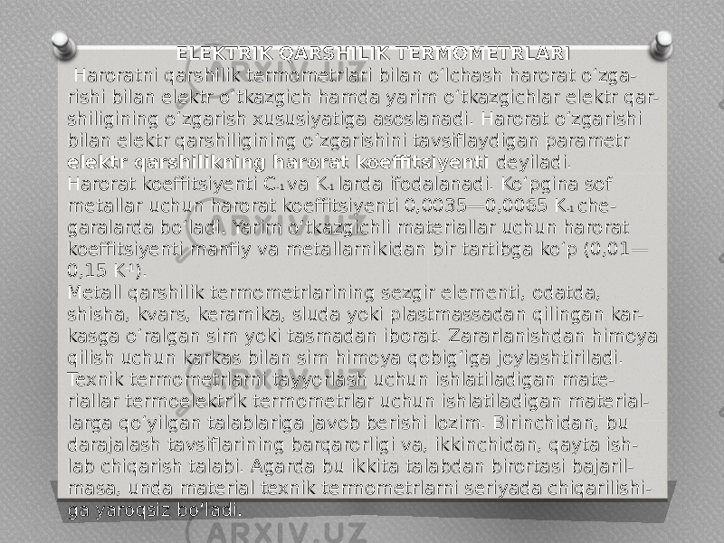 ELEKTRIK QARSHILIK TERMOMETRLARI   Haroratni qarshilik termometrlari bilan o‘lchash harorat o‘zga- rishi bilan elektr o‘tkazgich hamda yarim o‘tkazgichlar elektr qar- shiligining o‘zgarish xususiyatiga asoslanadi. Harorat o‘zgarishi bilan elektr qarshiligining o‘zgarishini tavsiflaydigan parametr elektr qarshilikning harorat koeffitsiyenti deyiladi. Harorat koeffitsiyenti C -1 va K -1 larda ifodalanadi. Ko‘pgina sof metallar uchun harorat koeffitsiyenti 0,0035—0,0065 K -1 che- garalarda bo‘ladi. Yarim o‘tkazgichli materiallar uchun harorat koeffitsiyenti manfiy va metallarnikidan bir tartibga ko‘p (0,01— 0,15 K -1 ). Metall qarshilik termometrlarining sezgir elementi, odatda, shisha, kvars, keramika, sluda yoki plastmassadan qilingan kar- kasga o‘ralgan sim yoki tasmadan iborat. Zararlanishdan himoya qilish uchun karkas bilan sim himoya qobig‘iga joylashtiriladi. Texnik termometrlarni tayyorlash uchun ishlatiladigan mate- riallar termoelektrik termometrlar uchun ishlatiladigan material- larga qo‘yilgan talablariga javob berishi lozim. Birinchidan, bu darajalash tavsiflarining barqarorligi va, ikkinchidan, qayta ish- lab chiqarish talabi. Agarda bu ikkita talabdan birortasi bajaril- masa, unda material texnik termometrlarni seriyada chiqarilishi- ga yaroqsiz bo‘ladi. 