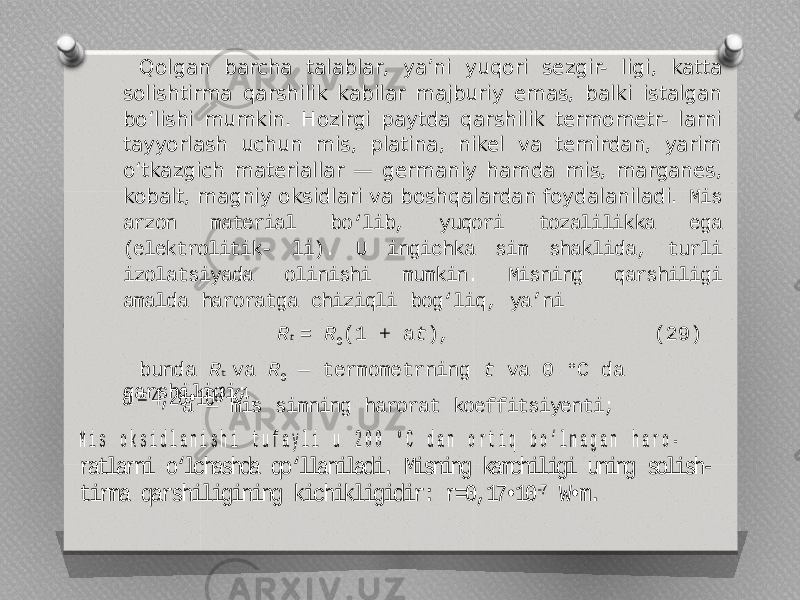 Qolgan barcha talablar, ya’ni yuqori sezgir- ligi, katta solishtirma qarshilik kabilar majburiy emas, balki istalgan bo‘lishi mumkin. Hozirgi paytda qarshilik termometr- larni tayyorlash uchun mis, platina, nikel va temirdan, yarim o‘tkazgich materiallar — germaniy hamda mis, marganes, kobalt, magniy oksidlari va boshqalardan foydalaniladi. Mis arzon material bo‘lib, yuqori tozalilikka ega (elektrolitik- li). U ingichka sim shaklida, turli izolatsiyada olinishi mumkin. Misning qarshiligi amalda haroratga chiziqli bog‘liq, ya’ni R t = R 0 (1 + a t ), (29) bunda R t va R 0 — termometrning t va 0 °C da qarshiligi; a — mis simning harorat koeffitsiyenti; a = 4,28•10 -3 K-1. M i s o k s i d l a n i s h i t u f a y l i u 2 0 0 ° C d a n o r t i q b o ‘ l m a g a n h a r o - ratlarni o‘lchashda qo‘llaniladi. Misning kamchiligi uning solish - tirma qarshiligining kichikligidir: r=0,17•10 -7 W•m. 