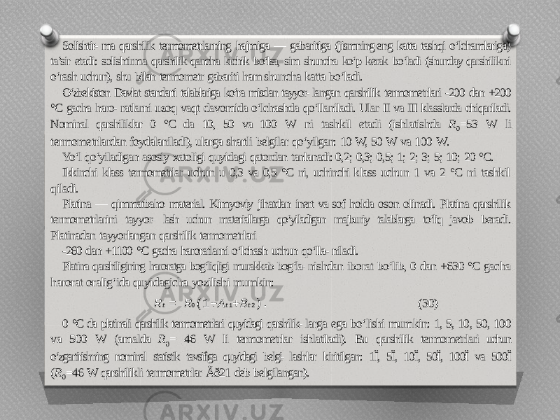 Solishtir- ma qarshilik termometrlarning hajmiga — gabaritiga (jismning eng katta tashqi o‘lchamlariga) ta’sir etadi: solishtirma qarshilik qancha kichik bo‘lsa, sim shuncha ko‘p kerak bo‘ladi (shunday qarshilikni o‘rash uchun), shu bilan termometr gabariti ham shuncha katta bo‘ladi. O‘zbekiston Davlat standarti talablariga ko‘ra misdan tayyor- langan qarshilik termometrlari -200 dan +200 °C gacha haro- ratlarni uzoq vaqt davomida o‘lchashda qo‘llaniladi. Ular II va III klasslarda chiqariladi. Nominal qarshiliklar 0 °C da 10, 50 va 100 W ni tashkil etadi (ishlatishda R 0 =53 W li termometrlardan foydalaniladi), ularga shartli belgilar qo‘yilgan: 10 W, 50 W va 100 W. Yo‘l qo‘yiladigan asosiy xatoligi quyidagi qatordan tanlanadi: 0,2; 0,3; 0,5; 1; 2; 3; 5; 10; 20 °C. Ikkinchi klass termometrlar uchun u 0,3 va 0,5 °C ni, uchinchi klass uchun 1 va 2 °C ni tashkil qiladi. Platina — qimmatbaho material. Kimyoviy jihatdan inert va sof holda oson olinadi. Platina qarshilik termometrlarini tayyor- lash uchun materiallarga qo‘yiladigan majburiy talablarga to‘liq javob beradi. Platinadan tayyorlangan qarshilik termometrlari -260 dan +1100 °C gacha haroratlarni o‘lchash uchun qo‘lla- niladi. Platina qarshiligining haroratga bog‘liqligi murakkab bog‘la- nishdan iborat bo‘lib, 0 dan +630 °C gacha harorat oralig‘ida quyidagicha yozilishi mumkin: R t = R 0 (1+ A t 1 + B t 2 ). (30) 0 °C da platinali qarshilik termometrlari quyidagi qarshilik- larga ega bo‘lishi mumkin: 1, 5, 10, 50, 100 va 500 W (amalda R 0 = 46 W li termometrlar ishlatiladi). Bu qarshilik termometrlari uchun o‘zgartirishning nominal statistik tavsifiga quyidagi belgi- lashlar kiritilgan: 1Ï, 5Ï, 10Ï, 50Ï, 100Ï va 500Ï ( R 0 =46 W qarshilikli termometrlar Ãð21 deb belgilangan). 