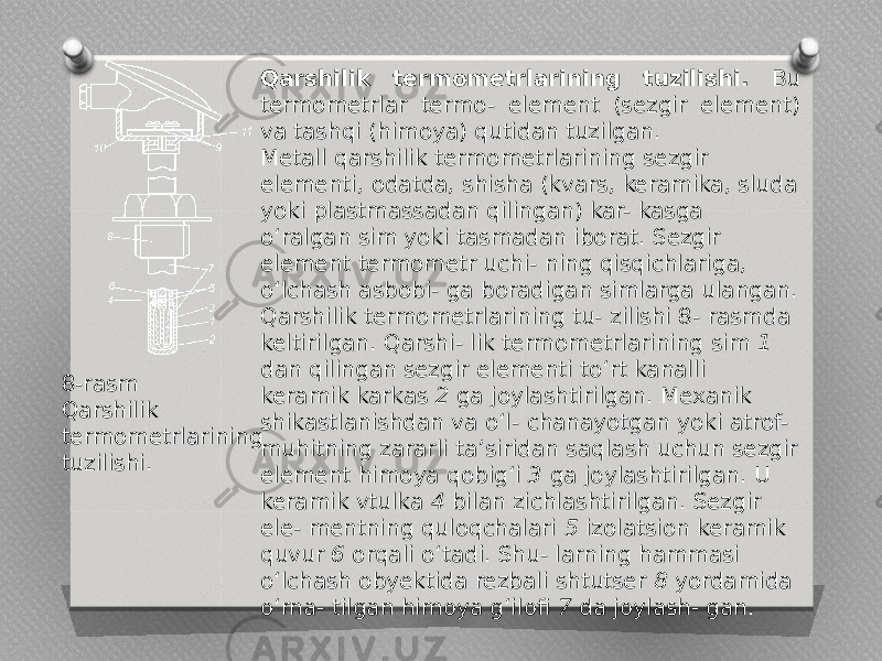 Qarshilik termometrlarining tuzilishi. Bu termometrlar termo- element (sezgir element) va tashqi (himoya) qutidan tuzilgan. Metall qarshilik termometrlarining sezgir elementi, odatda, shisha (kvars, keramika, sluda yoki plastmassadan qilingan) kar- kasga o‘ralgan sim yoki tasmadan iborat. Sezgir element termometr uchi- ning qisqichlariga, o‘lchash asbobi- ga boradigan simlarga ulangan. Qarshilik termometrlarining tu- zilishi 8- rasmda keltirilgan. Qarshi- lik termometrlarining sim 1 dan qilingan sezgir elementi to‘rt kanalli keramik karkas 2 ga joylashtirilgan. Mexanik shikastlanishdan va o‘l- chanayotgan yoki atrof- muhitning zararli ta’siridan saqlash uchun sezgir element himoya qobig‘i 3 ga joylashtirilgan. U keramik vtulka 4 bilan zichlashtirilgan. Sezgir ele- mentning quloqchalari 5 izolatsion keramik quvur 6 orqali o‘tadi. Shu- larning hammasi o‘lchash obyektida rezbali shtutser 8 yordamida o‘rna- tilgan himoya g‘ilofi 7 da joylash- gan.8-rasm Qarshilik termometrlarining tuzilishi. 