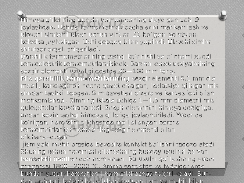 Himoya g‘ilofining uchida termometrning ulaydigan uchi 9 joylashgan. Uchida termometr quloqchalarini mahkamlash va ulovchi simlarni ulash uchun vintlari 11 bo‘lgan izolatsion kolodka joylashgan. Uchi qopqoq bilan yopiladi. Ulovchi simlar shtutser orqali chiqariladi. Qarshilik termometrlarining tashqi ko‘rinishi va o‘lchami xuddi termoelektrik termometrlarnikidek. Barcha konstruksiyalarining sezgir elementi uzunligi odatda 90—100 mm teng. Mis qarshilik termometrlarining sezgir elementi 0,1 mm dia- metrli, karkasga bir necha qavat o‘ralgan, izolatsiya qilingan mis simdan tashkil topgan. Sim qavatlari o‘zaro va karkas loki bilan mahkamlanadi. Simning ikkala uchiga 1—1,5 mm diametrli mis quloqchalar kavsharlanadi. Sezgir elementni himoya qobig‘iga, undan keyin tashqi himoya g‘ilofiga joylashtiriladi. Yuqorida ko‘rilgan, haroratni o‘lchashga mo‘ljallangan barcha termometrlar termometrning sezgir elementi bilan o‘lchanayotgan jism yoki muhit orasida bevosita kontakt bo‘lishni taqozo etadi. Shuning uchun haroratni o‘lchashning bunday usullari ba’zan kontaktli usullar deb nomlanadi. Bu usulni qo‘llashning yuqori chegarasi 1800—2000 °C. Ammo sanoatda va tadqiqotlarda bundan yuqori haroratlarni ham o‘lchashga to‘g‘ri keladi. Bun- dan tashqari, ko‘pincha, o‘lchanayotgan jism va muhit bilan termometrlarning bevosita kontakti mumkin bo‘lmaydi. Bunday hollarda haroratni o‘lchashning kontaktsiz vositalari qo‘lla- niladi. 