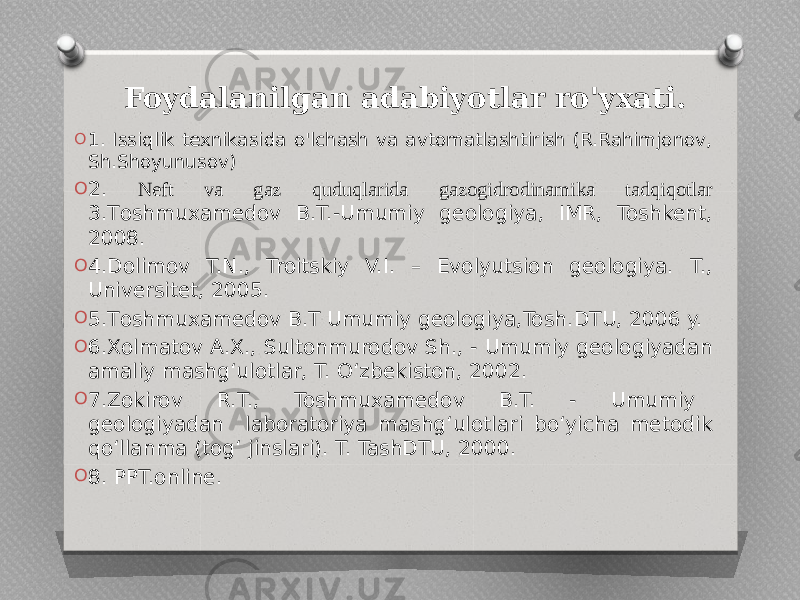  Foydalanilgan adabiyotlar ro&#39;yxati. O 1. Issiqlik texnikasida o&#39;lchash va avtomatlashtirish (R.Rahimjonov, Sh.Shoyunusov) O 2. Neft va gaz quduqlarida gazogidrodinamika tadqiqotlar 3.Тоshmuxamedov B.T.-Umumiy geologiya, IMR, Toshkent, 2008. O 4.Dolimov T.N., Troitskiy V.I. – Evolyutsion geologiya. T., Universitet, 2005. O 5.Тоshmuxamedov B.T Umumiy geologiya,Tosh.DTU, 2006 y. O 6.Xolmatov A.X., Sultonmurodov Sh., - Umumiy geologiyadan amaliy mashg‘ulotlar, T. O‘zbekiston, 2002. O 7.Zokirov R.T., Toshmuxamedov B.T. - Umumiy geologiyadan laboratoriya mashg‘ulotlari bo‘yicha metodik qo‘llanma (tog‘ jinslari). T. TashDTU, 2000. O 8. PPT.online. 