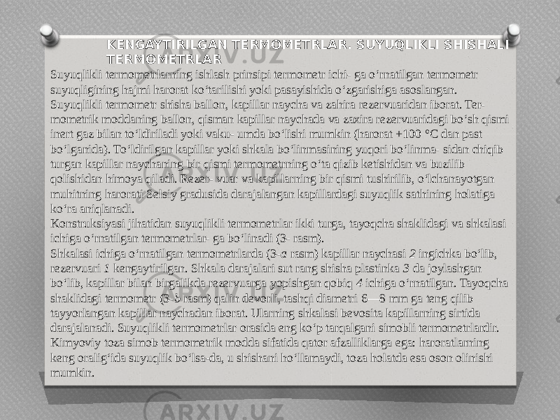 KENGAYTIRILGAN TERMOMETRLAR. SUYUQLIKLI SHISHALI TERMOMETRLAR Suyuqlikli termometrlarning ishlash prinsipi termometr ichi- ga o‘rnatilgan termometr suyuqligining hajmi harorat ko‘tarilishi yoki pasayishida o‘zgarishiga asoslangan. Suyuqlikli termometr shisha ballon, kapillar naycha va zahira rezervuaridan iborat. Ter- mometrik moddaning ballon, qisman kapillar naychada va zaxira rezervuaridagi bo‘sh qismi inert gaz bilan to‘ldiriladi yoki vaku- umda bo‘lishi mumkin (harorat +100 °C dan past bo‘lganida). To‘ldirilgan kapillar yoki shkala bo‘linmasining yuqori bo‘linma- sidan chiqib turgan kapillar naychaning bir qismi termometrning o‘ta qizib ketishidan va buzilib qolishidan himoya qiladi. Rezer- vuar va kapillarning bir qismi tushirilib, o‘lchanayotgan muhitning harorati Selsiy gradusida darajalangan kapillardagi suyuqlik sathining holatiga ko‘ra aniqlanadi. Konstruksiyasi jihatidan suyuqlikli termometrlar ikki turga, tayoqcha shaklidagi va shkalasi ichiga o‘rnatilgan termometrlar- ga bo‘linadi (3- rasm). Shkalasi ichiga o‘rnatilgan termometrlarda (3- a rasm) kapillar naychasi 2 ingichka bo‘lib, rezervuari 1 kengaytirilgan. Shkala darajalari sut rang shisha plastinka 3 da joylashgan bo‘lib, kapillar bilan birgalikda rezervuarga yopishgan qobiq 4 ichiga o‘rnatilgan. Tayoqcha shaklidagi termometr (3- b rasm) qalin devorli, tashqi diametri 6—8 mm ga teng qilib tayyorlangan kapillar naychadan iborat. Ularning shkalasi bevosita kapillarning sirtida darajalanadi. Suyuqlikli termometrlar orasida eng ko‘p tarqalgani simobli termometrlardir. Kimyoviy toza simob termometrik modda sifatida qator afzalliklarga ega: haroratlarning keng oralig‘ida suyuqlik bo‘lsa-da, u shishani ho‘llamaydi, toza holatda esa oson olinishi mumkin. 