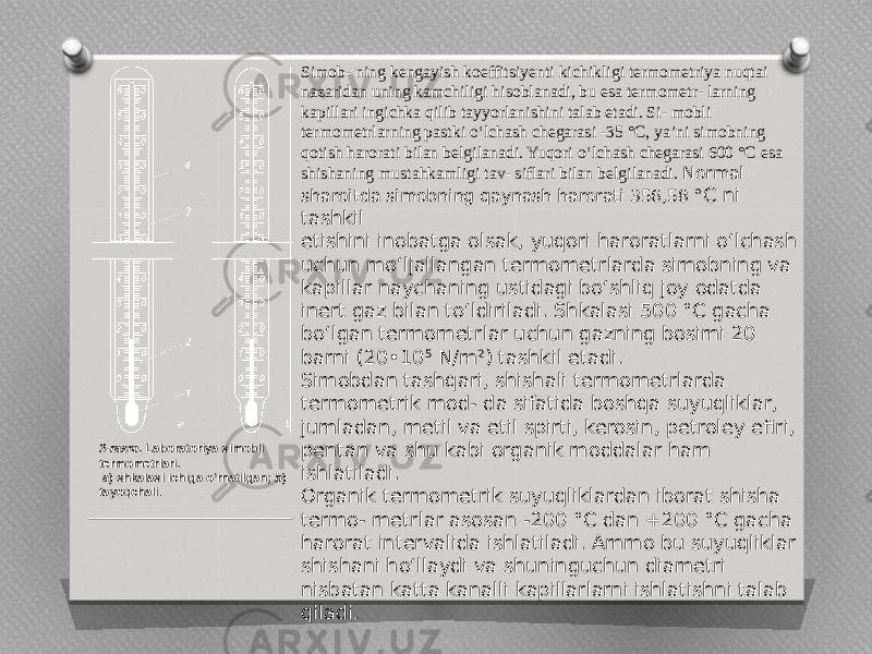 3-rasm . Laboratoriya simobli termometrlari. a ) shkalasi ichiga o‘rnatilgan; b ) tayoqchali . Simob- ning kengayish koeffitsiyenti kichikligi termometriya nuqtai nazaridan uning kamchiligi hisoblanadi, bu esa termometr- larning kapillari ingichka qilib tayyorlanishini talab etadi. Si- mobli termometrlarning pastki o‘lchash chegarasi -35 °C, ya’ni simobning qotish harorati bilan belgilanadi. Yuqori o‘lchash chegarasi 600 °C esa shishaning mustahkamligi tav- siflari bilan belgilanadi. Normal sharoitda simobning qaynash harorati 356,58 ° C ni tashkil etishini inobatga olsak, yuqori haroratlarni o‘lchash uchun mo‘ljallangan termometrlarda simobning va kapillar naychaning ustidagi bo‘shliq joy odatda inert gaz bilan to‘ldiriladi. Shkalasi 500 °C gacha bo‘lgan termometrlar uchun gazning bosimi 20 barni (20•10 5 N/m 2 ) tashkil etadi. Simobdan tashqari, shishali termometrlarda termometrik mod- da sifatida boshqa suyuqliklar, jumladan, metil va etil spirti, kerosin, petroley efiri, pentan va shu kabi organik moddalar ham ishlatiladi. Organik termometrik suyuqliklardan iborat shisha termo- metrlar asosan -200 °C dan +200 °C gacha harorat intervalida ishlatiladi. Ammo bu suyuqliklar shishani ho‘llaydi va shuninguchun diametri nisbatan katta kanalli kapillarlarni ishlatishni talab qiladi. 