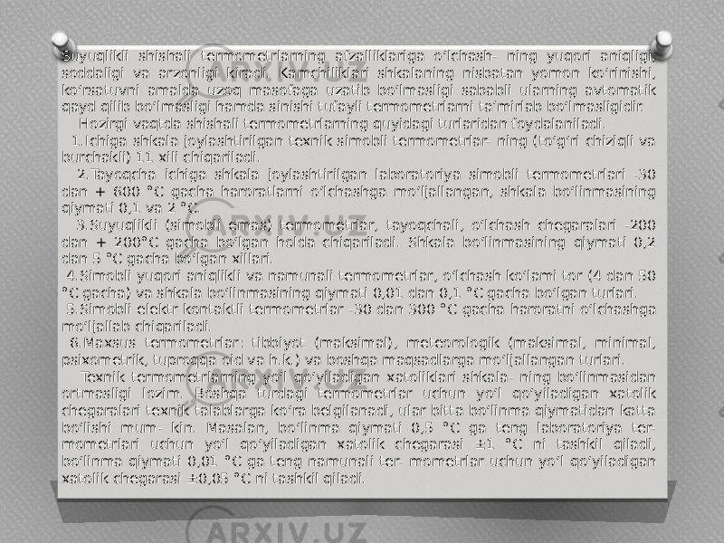 Suyuqlikli shishali termometrlarning afzalliklariga o‘lchash- ning yuqori aniqligi, soddaligi va arzonligi kiradi. Kamchiliklari shkalaning nisbatan yomon ko‘rinishi, ko‘rsatuvni amalda uzoq masofaga uzatib bo‘lmasligi sababli ularning avtomatik qayd qilib bo‘lmasligi hamda sinishi tufayli termometrlarni ta’mirlab bo‘lmasligidir. Hozirgi vaqtda shishali termometrlarning quyidagi turlaridan foydalaniladi. 1.Ichiga shkala joylashtirilgan texnik simobli termometrlar- ning (to‘g‘ri chiziqli va burchakli) 11 xili chiqariladi. 2.Tayoqcha ichiga shkala joylashtirilgan laboratoriya simobli termometrlari -30 dan + 600 °C gacha haroratlarni o‘lchashga mo‘ljallangan, shkala bo‘linmasining qiymati 0,1 va 2 °C. 3.Suyuqlikli (simobli emas) termometrlar, tayoqchali, o‘lchash chegaralari -200 dan + 200°C gacha bo‘lgan holda chiqariladi. Shkala bo‘linmasining qiymati 0,2 dan 5 °C gacha bo‘lgan xillari. 4.Simobli yuqori aniqlikli va namunali termometrlar, o‘lchash ko‘lami tor (4 dan 50 °C gacha) va shkala bo‘linmasining qiymati 0,01 dan 0,1 °C gacha bo‘lgan turlari. 5.Simobli elektr kontaktli termometrlar -30 dan 300 °C gacha haroratni o‘lchashga mo‘ljallab chiqariladi. 6.Maxsus termometrlar: tibbiyot (maksimal), meteorologik (maksimal, minimal, psixometrik, tuproqqa oid va h.k.) va boshqa maqsadlarga mo‘ljallangan turlari. Texnik termometrlarning yo‘l qo‘yiladigan xatoliklari shkala- ning bo‘linmasidan ortmasligi lozim. Boshqa turdagi termometrlar uchun yo‘l qo‘yiladigan xatolik chegaralari texnik talablarga ko‘ra belgilanadi, ular bitta bo‘linma qiymatidan katta bo‘lishi mum- kin. Masalan, bo‘linma qiymati 0,5 °C ga teng laboratoriya ter- mometrlari uchun yo‘l qo‘yiladigan xatolik chegarasi ±1 °C ni tashkil qiladi, bo‘linma qiymati 0,01 °C ga teng namunali ter- mometrlar uchun yo‘l qo‘yiladigan xatolik chegarasi ±0,05 °C ni tashkil qiladi. 