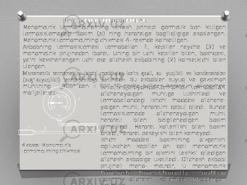  MANOMETRIK TERMOMETRLAR Manometrik termometrlarning ishlash prinsipi germetik ber- kitilgan termosistemadagi bosim ( p ) ning haroratga bog‘liqligiga asoslangan. Manometrik termometrning chizmasi 4- rasmda ko‘rsatilgan. Asbobning termosistemasi termoballon 1 , kapillar naycha ( 3 ) va manometrik prujinadan iborat. Uning bir uchi kapillar bilan, boshqasi, ya’ni kavsharlangan uchi esa o‘lchash asbobining ( 2 ) ko‘rsatkichi bilan ulangan. Manometrik termometrlar ishchi moddasiga ko‘ra gazli, su- yuqlikli va kondensatsion (bug‘-suyuqlikli) termometrlarga bo‘li nadi. Bu asboblar suyuq va gazsimon muhitning — 200° dan + 600 °C gacha bo‘lgan haroratini o‘lchashga mo‘ljallangan. Ishlatish jarayonida termometr termoballoni o‘lchanayotgan muhitga tushiriladi va termoballondagi ishchi moddasi o‘lchana- yotgan muhit haroratini qabul qiladi. Bunda termosistemada o‘lchanayotgan muhit harorati bilan belgilanadigan bosim o‘rnatiladi. Harorat ko‘tarilishi bilan bosim ortadi, harorat pasayishi bilan kamayadi. Ishchi moddasi bosimining o‘zgarishi egiluvchan kapillar or- qali manometrik termometrning bir qismini tashkil qiladigan o‘lchash asbobiga uzatiladi. O‘lchash asbobi prujinali mano- metrdir, u manometrik termometr termosistemasida o‘rnatilgan bosimni o‘lchash ko‘lamiga hisoblangan bo‘ladi.4-rasm . Manometrik termometrning chizmasi. 