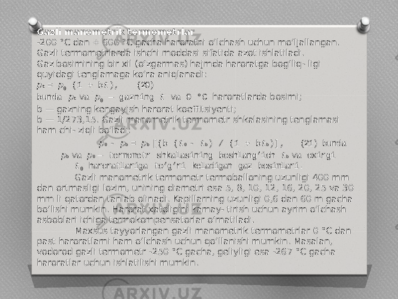 Gazli manometrik termometrlar -200 °C dan + 600 °C gacha haroratni o‘lchash uchun mo‘ljallangan. Gazli termometrlarda ishchi moddasi sifatida azot ishlatiladi. Gaz bosimining bir xil (o‘zgarmas) hajmda haroratga bog‘liq- ligi quyidagi tenglamaga ko‘ra aniqlanadi: p t = p 0 (1 + b t ), (20) bunda p t va p 0 — gazning t va 0 °C haroratlarda bosimi; b — gazning kengayish harorat koeffitsiyenti; b — 1/273,15. Gazli manometrik termometr shkalasining tenglamasi ham chi- ziqli bo‘ladi: p 0 - p b = p b [(b ( t 0 - t b ) / (1 + b t b )], (21) bunda p b va p 0 — termometr shkalasining boshlang‘ich t b va oxirgi t 0 haroratlariga to‘g‘ri keladigan gaz bosimlari. Gazli manometrik termometr termoballoning uzunligi 400 mm dan ortmasligi lozim, unining diametri esa 5, 8, 10, 12, 16, 20, 25 va 30 mm li qatordan tanlab olinadi. Kapillarning uzunligi 0,6 dan 60 m gacha bo‘lishi mumkin. Harorat xatoligini kamay- tirish uchun ayrim o‘lchash asboblari ichiga termokompensatorlar o‘rnatiladi. Maxsus tayyorlangan gazli manometrik termometrlar 0 °C dan past haroratlarni ham o‘lchash uchun qo‘llanishi mumkin. Masalan, vodorod gazli termometr -250 °C gacha, geliyligi esa -267 °C gacha haroratlar uchun ishlatilishi mumkin. 