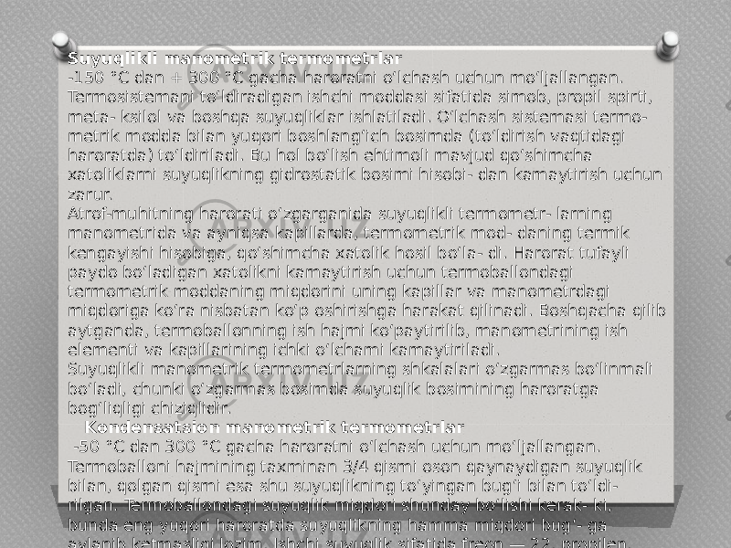 Suyuqlikli manometrik termometrlar -150 °C dan + 300 °C gacha haroratni o‘lchash uchun mo‘ljallangan. Termosistemani to‘ldiradigan ishchi moddasi sifatida simob, propil spirti, meta- ksilol va boshqa suyuqliklar ishlatiladi. O‘lchash sistemasi termo- metrik modda bilan yuqori boshlang‘ich bosimda (to‘ldirish vaqtidagi haroratda) to‘ldiriladi. Bu hol bo‘lish ehtimoli mavjud qo‘shimcha xatoliklarni suyuqlikning gidrostatik bosimi hisobi- dan kamaytirish uchun zarur. Atrof-muhitning harorati o‘zgarganida suyuqlikli termometr- larning manometrida va ayniqsa kapillarda, termometrik mod- daning termik kengayishi hisobiga, qo‘shimcha xatolik hosil bo‘la- di. Harorat tufayli paydo bo‘ladigan xatolikni kamaytirish uchun termoballondagi termometrik moddaning miqdorini uning kapillar va manometrdagi miqdoriga ko‘ra nisbatan ko‘p oshirishga harakat qilinadi. Boshqacha qilib aytganda, termoballonning ish hajmi ko‘paytirilib, manometrining ish elementi va kapillarining ichki o‘lchami kamaytiriladi. Suyuqlikli manometrik termometrlarning shkalalari o‘zgarmas bo‘linmali bo‘ladi, chunki o‘zgarmas bosimda suyuqlik bosimining haroratga bog‘liqligi chiziqlidir. Kondensatsion manometrik termometrlar -50 °C dan 300 °C gacha haroratni o‘lchash uchun mo‘ljallangan. Termoballoni hajmining taxminan 3/4 qismi oson qaynaydigan suyuqlik bilan, qolgan qismi esa shu suyuqlikning to‘yingan bug‘i bilan to‘ldi- rilgan. Termoballondagi suyuqlik miqdori shunday bo‘lishi kerak- ki, bunda eng yuqori haroratda suyuqlikning hamma miqdori bug‘- ga aylanib ketmasligi lozim. Ishchi suyuqlik sifatida freon — 22, propilen, metil xloridi, atseton, etilbenzoldan foydalaniladi. 