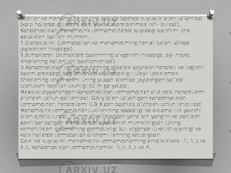 Kapillar va manometrik prujina odatda boshqa suyuqlik bilan to‘ldiriladi (ko‘p hollarda glitserin, spirt yoki suv aralashmasi ish- latiladi). Kondensatsion manometrik termometrlarda quyidagi qo‘shim- cha xatoliklari bo‘lishi mumkin. 1.Gidrostatikli (termoballon va manometrning har xil balan- dlikda joylashishi hisobiga). 2.Atmosferali (atmosfera bosimining o‘zgarishi hisobiga, ay- niqsa, shkalaning ko‘tarilishi boshlanishida) 3.Kondensatsion termometrlarning shkalasi qaynash harorati va tegishli bosim orasidagi bog‘lanish chiziqli emasligi tufayli tekis emas. Shkalaning ishchi qismi uning yuqori qismida joylashgan bo‘ladi. Ulanuvchi kapillar uzunligi 60 m ga yetadi. Maxsus tayyorlangan kondensatsion termometrlar o‘ta past haroratlarni o‘lchash uchun qo‘llaniladi. Geliy bilan to‘ldirilgan kondensatsion termometrlar, haroratlarni 0,8 K dan boshlab o‘lchash uchun ishlatiladi. Manometrik termometrlar tuzilishining soddaligi va avtoma- tik yozishi bilan ajralib turadi, muhim afzalliklaridan yana biri yong‘in va portlash xavfi bor bo‘lgan sharoitlarda foydalanish mumkinligidir. Uning kamchiliklari sistemaning germetikligi bu- zilganda tuzatish qiyinligi va ko‘p hollarda termoballon o‘lcham- larining kattaligidir. Gazli va suyuqlikli manometrik termometrlarning aniqlik klassi -1; 1,5 va 2,5; kondensatsion termometrlarniki -1,5; 2,5 va 4. 