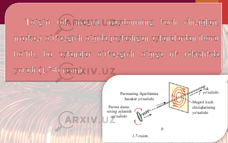 To‘g‘ri tok magnit maydonining kuch chiziqlari, markazi o‘tkazgich o‘qida joylashgan aylanalardan iborat bo‘lib, bu aylanalar o‘tkazgich o‘qiga tik tekislikda yotadi (1.7-b rasm). 