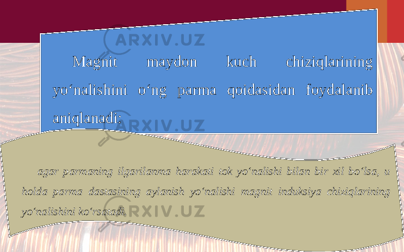 Magnit maydon kuch chiziqlarining yo‘nalishini o‘ng parma qoidasidan foydalanib aniqlanadi: agar parmaning ilgarilanma harakati tok yo‘nalishi bilan bir xil bo‘lsa, u holda parma dastasining aylanish yo‘nalishi magnit induksiya chiziqlarining yo‘nalishini ko‘rsatadi. 