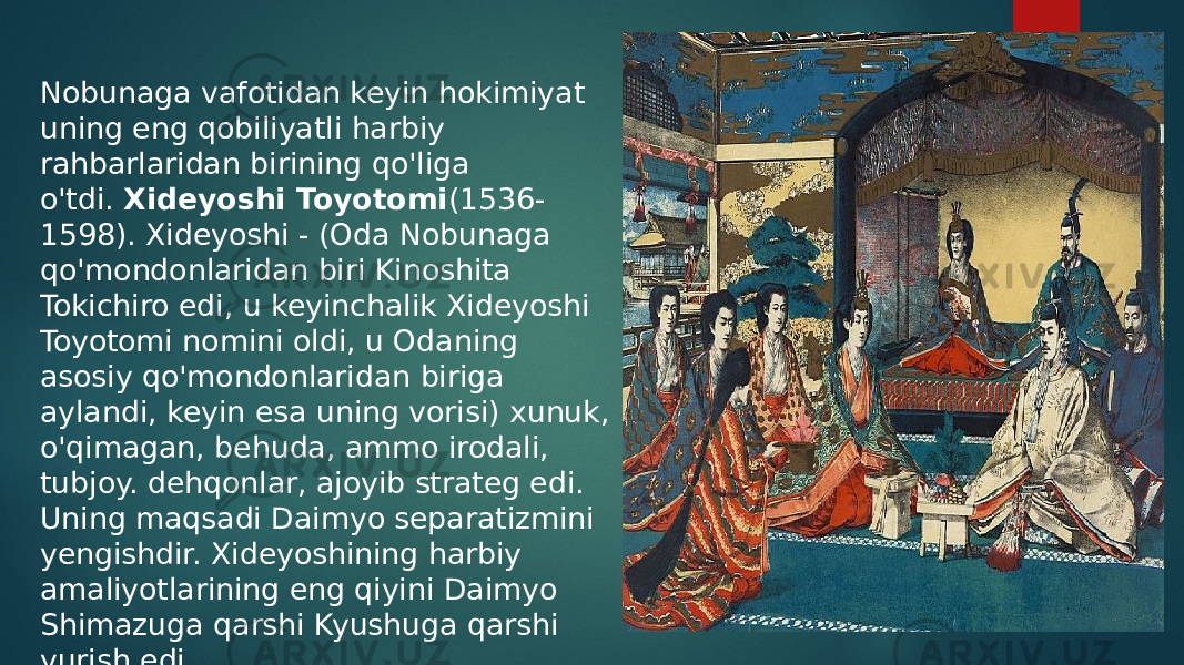 Nobunaga vafotidan keyin hokimiyat uning eng qobiliyatli harbiy rahbarlaridan birining qo&#39;liga o&#39;tdi.  Xideyoshi Toyotomi (1536- 1598). Xideyoshi - (Oda Nobunaga qo&#39;mondonlaridan biri Kinoshita Tokichiro edi, u keyinchalik Xideyoshi Toyotomi nomini oldi, u Odaning asosiy qo&#39;mondonlaridan biriga aylandi, keyin esa uning vorisi) xunuk, o&#39;qimagan, behuda, ammo irodali, tubjoy. dehqonlar, ajoyib strateg edi. Uning maqsadi Daimyo separatizmini yengishdir. Xideyoshining harbiy amaliyotlarining eng qiyini Daimyo Shimazuga qarshi Kyushuga qarshi yurish edi. 