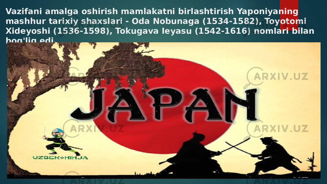 Vazifani amalga oshirish mamlakatni birlashtirish Yaponiyaning mashhur tarixiy shaxslari - Oda Nobunaga (1534-1582), Toyotomi Xideyoshi (1536-1598), Tokugava Ieyasu (1542-1616) nomlari bilan bog&#39;liq edi. 