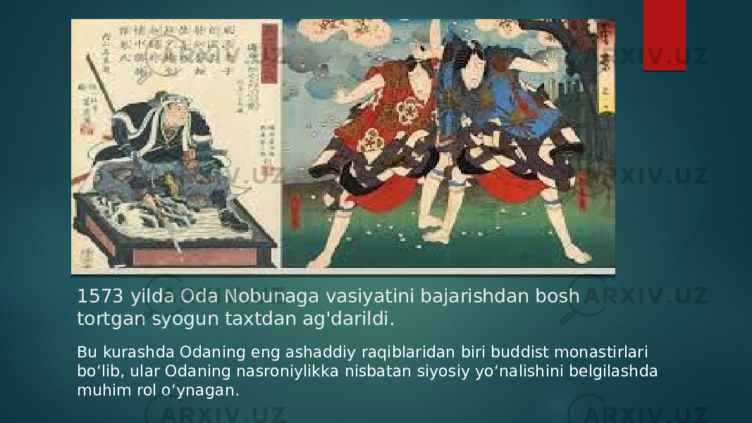 1573 yilda Oda Nobunaga vasiyatini bajarishdan bosh tortgan syogun taxtdan ag&#39;darildi.  Bu kurashda Odaning eng ashaddiy raqiblaridan biri buddist monastirlari boʻlib, ular Odaning nasroniylikka nisbatan siyosiy yoʻnalishini belgilashda muhim rol oʻynagan. 