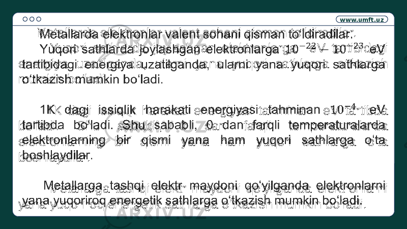 www.umft.uz Metallarda elektronlar valent sohani qisman to‘ldiradilar. Yuqori sathlarda joylashgan elektronlarga eV tartibidagi energiya uzatilganda, ularni yana yuqori sathlarga o‘tkazish mumkin bo‘ladi. 1K dagi issiqlik harakati energiyasi tahminan eV tartibda bo‘ladi. Shu sababli, 0 dan farqli temperaturalarda elektronlarning bir qismi yana ham yuqori sathlarga o‘ta boshlaydilar. Metallarga tashqi elektr maydoni qo‘yilganda elektronlarni yana yuqoriroq energetik sathlarga o‘tkazish mumkin bo‘ladi.  