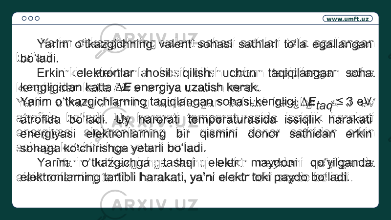 www.umft.uz Yarim o‘tkazgichning valent sohasi sathlari to‘la egallangan bo‘ladi. Erkin elektronlar hosil qilish uchun taqiqilangan soha kengligidan katta ∆E energiya uzatish kerak. Yarim o‘tkazgichlarning taqiqlangan sohasi kengligi ≤ 3 eV atrofida bo‘ladi. Uy harorati temperaturasida issiqlik harakati energiyasi elektronlarning bir qismini donor sathidan erkin sohaga ko‘chirishga yetarli bo‘ladi. Yarim o‘tkazgichga tashqi elektr maydoni qo‘yilganda elektronlarning tartibli harakati, ya’ni elektr toki paydo bo‘ladi.  