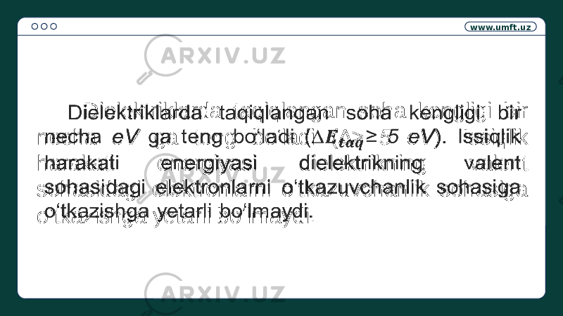 www.umft.uz Dielektriklarda taqiqlangan soha kengligi bir necha eV ga teng bo‘ladi (∆ ≥ 5 eV ). Issiqlik harakati energiyasi dielektrikning valent sohasidagi elektronlarni o‘tkazuvchanlik sohasiga o‘tkazishga yetarli bo‘lmaydi.  