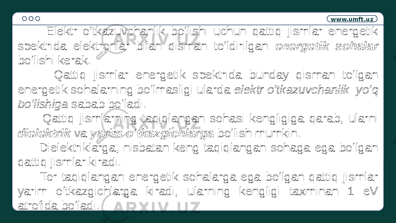 www.umft.uz Elektr o‘tkazuvchanlik bo‘lishi uchun qattiq jismlar energetik spektrida elektronlar bilan qisman to‘ldirilgan energetik sohalar bo‘lishi kerak. Qattiq jismlar energetik spektrida bunday qisman to‘lgan energetik sohalarning bo‘lmasligi ularda elektr o‘tkazuvchanlik yo‘q bo‘lishiga sabab bo‘ladi. Qattiq jismlarning taqiqlangan sohasi kengligiga qarab, ularni dielektrik va yarim o‘tkazgichlarga bo‘lish mumkin. Dielektriklarga, nisbatan keng taqiqlangan sohaga ega bo‘lgan qattiq jismlar kiradi. Tor taqiqlangan energetik sohalarga ega bo‘lgan qattiq jismlar yarim o‘tkazgichlarga kiradi, ularning kengligi taxminan 1 eV atrofida bo‘ladi. 