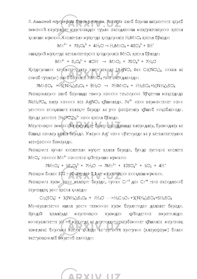 2. Аммоний персулфат билан реакция. Реакция олиб бориш шароитига қараб аммоний персулфат марганецдан турли оксидланиш маҳсулотларини ҳосил қилиши мумкин.Кислотали муҳитда қиздирилса H 2 MnO 4 ҳосил бўлади: Mn 2+   + 2 S 2 O 8 2- + 4 H 2 O  H 2 MnO 4 + 4 SO 4 2- + 6 H + ишқорий муҳитда катализаторсиз қиздирилса М n О 2 ҳосил бўлади: Mn 2+   + S 2 O 8 2- + 4 О H -  MnO 2 + 2 SO 4 2- + 2 H 2 O Қиздиришни катализаторлар иштирокида (AgNO 3 ёки Со(NO 3 ) 2 , никел ва симоб тузлари) олиб борилса HMnO 4 гача оксидланади: 2MnSO 4   + 5(NH 4 ) 2 S 2 O 8 + 8H 2 O  2HMnO 4 + 7H 2 SO 4 +5(NH 4 ) 2 SO 4 Реакцияларни олиб боришда темир ионини таъсирини йўқотиш мақсадида NaH 2 РO 4 , хлор ионини эса AgNO 3 қўшилади. Fe 3+ иони перманганат иони рангини аниқлашга халақит беради ва уни фосфатлар қўшиб ниқобланади. Бунда рангсиз [Fe(РO 4 ) 2 ] 2- иони ҳосил бўлади. Марганецни аммоний персулфат билан оксидлашда хлоридлар, бромидлар ва бошқа ионлар ҳалал беради. Уларни Ag + иони чўктиради ва у катализаторлик вазифасини бажаради. Реакцияга кучли кислотали муҳит ҳалал беради, бунда ортиқча кислота MnO 4 - ионини Mn 2+ ионигача қайтариши мумкин: 2 MnO 4 - + 5 S 2 O 8 2- + 2 H 2 O  2 Mn 2+ + 10 SO 4 2- + 5О 2 + 4 H + Реакция билан 100 г объектдан 0,1 мг маргенецни аниқлаш мумкин. Реакцияга хром иони халақит беради, чунки Cr +3 дан Cr +6 гача оксидланиб зарғолдоқ ранг ҳосил қилади: Cr 2 (SO 4 ) + 3(NH 4 ) 2 S 2 O 8 + 7H 2 O --->H 2 Cr 2 O 7 +3(NH 4 ) 2 SO 4 +6H 2 SO 4 Минерализатни яшил ранги тахминан хром борлигидан далолат беради. Бундай ҳ олларда марганецни хромдан қуйидагича ажратилади: минерализатга рН =8 муҳит да ва диэтилдитиокарбаминат қўшилса марганец комплекс бирикма хосил қилади ва органик эритувчи (хлороформ) билан экстракциялаб ажратиб олинади : 