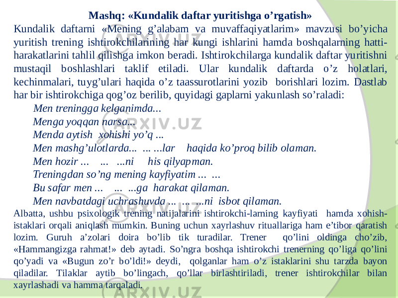 Mashq: «Kundalik daftar yuritishga o’rgatish» Kundalik daftarni «Mening g’alabam va muvaffaqiyatlarim» mavzusi bo’yicha yuritish trening ishtirokchilarining har kungi ishlarini hamda boshqalarning hatti- harakatlarini tahlil qilishga imkon beradi. Ishtirokchilarga kundalik daftar yuritishni mustaqil boshlashlari taklif etiladi. Ular kundalik daftarda o’z holatlari, kechinmalari, tuyg’ulari haqida o’z taassurotlarini yozib borishlari lozim. Dastlab har bir ishtirokchiga qog’oz berilib, quyidagi gaplarni yakunlash so’raladi: Men treningga kelganimda... Menga yoqqan narsa... Menda aytish xohishi yo’q ... Men mashg’ulotlarda... ... ...lar haqida ko’proq bilib olaman. Men hozir ... ... ...ni his qilyapman. Treningdan so’ng mening kayfiyatim ... ... Bu safar men ... ... ...ga harakat qilaman. Men navbatdagi uchrashuvda ... ... ...ni isbot qilaman. Albatta, ushbu psixologik trening natijalarini ishtirokchi-larning kayfiyati hamda xohish- istaklari orqali aniqlash mumkin. Buning uchun xayrlashuv rituallariga ham e’tibor qaratish lozim. Guruh a’zolari doira bo’lib tik turadilar. Trener qo’lini oldinga cho’zib, «Hammangizga rahmat!» deb aytadi. So’ngra boshqa ishtirokchi trenerning qo’liga qo’lini qo’yadi va «Bugun zo’r bo’ldi!» deydi, qolganlar ham o’z istaklarini shu tarzda bayon qiladilar. Tilaklar aytib bo’lingach, qo’llar birlashtiriladi, trener ishtirokchilar bilan xayrlashadi va hamma tarqaladi. 