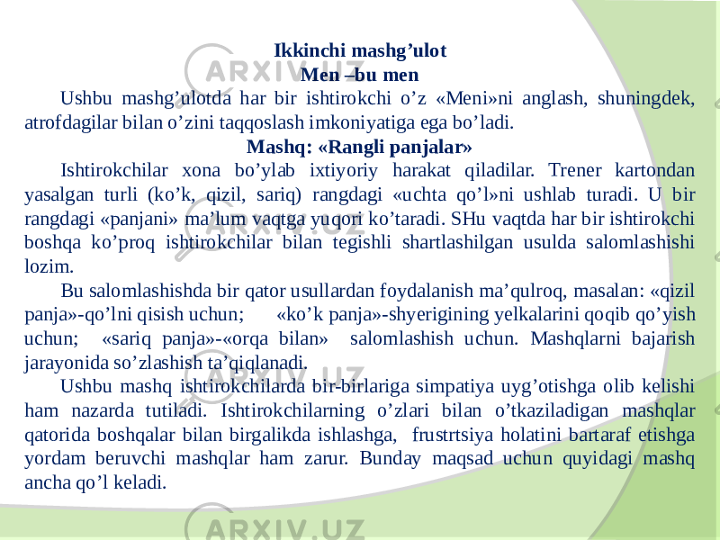 Ikkinchi mashg’ulot Men –bu men Ushbu mashg’ulotda har bir ishtirokchi o’z «Meni»ni anglash, shuningdek, atrofdagilar bilan o’zini taqqoslash imkoniyatiga ega bo’ladi. Mashq: «Rangli panjalar» Ishtirokchilar xona bo’ylab ixtiyoriy harakat qiladilar. Trener kartondan yasalgan turli (ko’k, qizil, sariq) rangdagi «uchta qo’l»ni ushlab turadi. U bir rangdagi «panjani» ma’lum vaqtga yuqori ko’taradi. SHu vaqtda har bir ishtirokchi boshqa ko’proq ishtirokchilar bilan tegishli shartlashilgan usulda salomlashishi lozim. Bu salomlashishda bir qator usullardan foydalanish ma’qulroq, masalan: «qizil panja»-qo’lni qisish uchun; «ko’k panja»-shyerigining yelkalarini qoqib qo’yish uchun; «sariq panja»-«orqa bilan» salomlashish uchun. Mashqlarni bajarish jarayonida so’zlashish ta’qiqlanadi. Ushbu mashq ishtirokchilarda bir-birlariga simpatiya uyg’otishga olib kelishi ham nazarda tutiladi. Ishtirokchilarning o’zlari bilan o’tkaziladigan mashqlar qatorida boshqalar bilan birgalikda ishlashga, frustrtsiya holatini bartaraf etishga yordam beruvchi mashqlar ham zarur. Bunday maqsad uchun quyidagi mashq ancha qo’l keladi. 