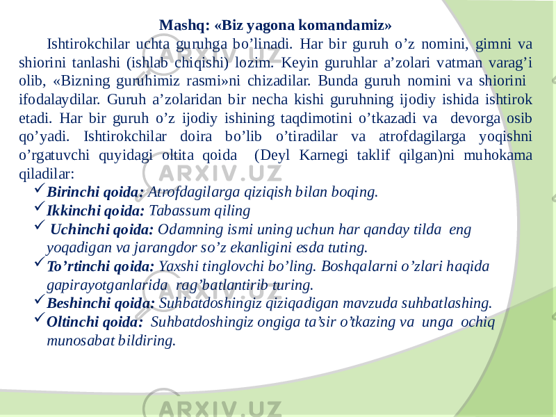 Mashq: «Biz yagona komandamiz» Ishtirokchilar uchta guruhga bo’linadi. Har bir guruh o’z nomini, gimni va shiorini tanlashi (ishlab chiqishi) lozim. Keyin guruhlar a’zolari vatman varag’i olib, «Bizning guruhimiz rasmi»ni chizadilar. Bunda guruh nomini va shiorini ifodalaydilar. Guruh a’zolaridan bir necha kishi guruhning ijodiy ishida ishtirok etadi. Har bir guruh o’z ijodiy ishining taqdimotini o’tkazadi va devorga osib qo’yadi. Ishtirokchilar doira bo’lib o’tiradilar va atrofdagilarga yoqishni o’rgatuvchi quyidagi oltita qoida (Deyl Karnegi taklif qilgan)ni muhokama qiladilar:  Birinchi qoida: Atrofdagilarga qiziqish bilan boqing.  Ikkinchi qoida: Tabassum qiling  Uchinchi qoida: Odamning ismi uning uchun har qanday tilda eng yoqadigan va jarangdor so’z ekanligini esda tuting.  To’rtinchi qoida: Yaxshi tinglovchi bo’ling. Boshqalarni o’zlari haqida gapirayotganlarida rag’batlantirib turing.  Beshinchi qoida: Suhbatdoshingiz qiziqadigan mavzuda suhbatlashing.  Oltinchi qoida: Suhbatdoshingiz ongiga ta’sir o’tkazing va unga ochiq munosabat bildiring. 