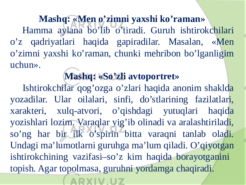 Mashq: «Men o’zimni yaxshi ko’raman» Hamma aylana bo’lib o’tiradi. Guruh ishtirokchilari o’z qadriyatlari haqida gapiradilar. Masalan, «Men o’zimni yaxshi ko’raman, chunki mehribon bo’lganligim uchun». Mashq: «So’zli avtoportret» Ishtirokchilar qog’ozga o’zlari haqida anonim shaklda yozadilar. Ular oilalari, sinfi, do’stlarining fazilatlari, xarakteri, xulq-atvori, o’qishdagi yutuqlari haqida yozishlari lozim. Varaqlar yig’ib olinadi va aralashtiriladi, so’ng har bir ilk o’spirin bitta varaqni tanlab oladi. Undagi ma’lumotlarni guruhga ma’lum qiladi. O’qiyotgan ishtirokchining vazifasi–so’z kim haqida borayotganini topish. Agar topolmasa, guruhni yordamga chaqiradi. 