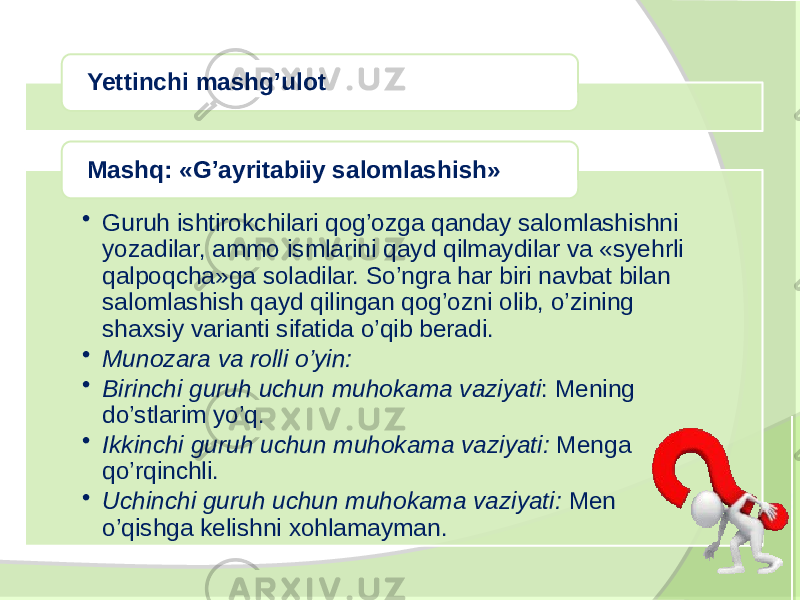 Yettinchi mashg’ulot • Guruh ishtirokchilari qog’ozga qanday salomlashishni yozadilar, ammo ismlarini qayd qilmaydilar va «syehrli qalpoqcha»ga soladilar. So’ngra har biri navbat bilan salomlashish qayd qilingan qog’ozni olib, o’zining shaxsiy varianti sifatida o’qib beradi. • Munozara va rolli o’yin: • Birinchi guruh uchun muhokama vaziyati : Mening do’stlarim yo’q. • Ikkinchi guruh uchun muhokama vaziyati: Menga qo’rqinchli. • Uchinchi guruh uchun muhokama vaziyati: Men o’qishga kelishni xohlamayman. Mashq: «G’ayritabiiy salomlashish» 