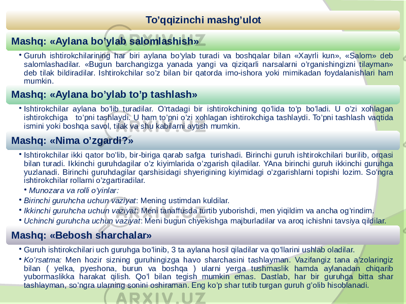 To’qqizinchi mashg’ulot Mashq: «Aylana bo’ylab salomlashish» • Guruh ishtirokchilarining har biri aylana bo’ylab turadi va boshqalar bilan «Xayrli kun», «Salom» deb salomlashadilar. «Bugun barchangizga yanada yangi va qiziqarli narsalarni o’rganishingizni tilayman» deb tilak bildiradilar. Ishtirokchilar so’z bilan bir qatorda imo-ishora yoki mimikadan foydalanishlari ham mumkin. Mashq: «Aylana bo’ylab to’p tashlash» • Ishtirokchilar aylana bo’lib turadilar. O’rtadagi bir ishtirokchining qo’lida to’p bo’ladi. U o’zi xohlagan ishtirokchiga to’pni tashlaydi. U ham to’pni o’zi xohlagan ishtirokchiga tashlaydi. To’pni tashlash vaqtida ismini yoki boshqa savol, tilak va shu kabilarni aytish mumkin. Mashq: «Nima o’zgardi?» • Ishtirokchilar ikki qator bo’lib, bir-biriga qarab safga turishadi. Birinchi guruh ishtirokchilari burilib, orqasi bilan turadi. Ikkinchi guruhdagilar o’z kiyimlarida o’zgarish qiladilar. YAna birinchi guruh ikkinchi guruhga yuzlanadi. Birinchi guruhdagilar qarshisidagi shyerigining kiyimidagi o’zgarishlarni topishi lozim. So’ngra ishtirokchilar rollarni o’zgartiradilar. • Munozara va rolli o’yinlar: • Birinchi guruhcha uchun vaziyat : Mening ustimdan kuldilar. • Ikkinchi guruhcha uchun vaziyat : Meni tanaffusda turtib yuborishdi, men yiqildim va ancha og’rindim. • Uchinchi guruhcha uchun vaziyat : Meni bugun chyekishga majburladilar va aroq ichishni tavsiya qildilar. Mashq: «Bebosh sharchalar» • Guruh ishtirokchilari uch guruhga bo’linib, 3 ta aylana hosil qiladilar va qo’llarini ushlab oladilar. • Ko’rsatma: Men hozir sizning guruhingizga havo sharchasini tashlayman. Vazifangiz tana a’zolaringiz bilan ( yelka, pyeshona, burun va boshqa ) ularni yerga tushmaslik hamda aylanadan chiqarib yubormaslikka harakat qilish. Qo’l bilan tegish mumkin emas. Dastlab, har bir guruhga bitta shar tashlayman, so’ngra ularning sonini oshiraman. Eng ko’p shar tutib turgan guruh g’olib hisoblanadi. 