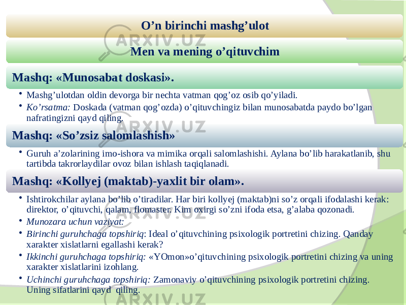 O’n birinchi mashg’ulot Men va mening o’qituvchim Mashq: «Munosabat doskasi». • Mashg’ulotdan oldin devorga bir nechta vatman qog’oz osib qo’yiladi. • Ko’rsatma: Doskada (vatman qog’ozda) o’qituvchingiz bilan munosabatda paydo bo’lgan nafratingizni qayd qiling. Mashq: «So’zsiz salomlashish» • Guruh a’zolarining imo-ishora va mimika orqali salomlashishi. Aylana bo’lib harakatlanib, shu tartibda takrorlaydilar ovoz bilan ishlash taqiqlanadi. Mashq: «Kollyej (maktab)-yaxlit bir olam». • Ishtirokchilar aylana bo’lib o’tiradilar. Har biri kollyej (maktab)ni so’z orqali ifodalashi kerak: direktor, o’qituvchi, qalam, flomaster. Kim oxirgi so’zni ifoda etsa, g’alaba qozonadi. • Munozara uchun vaziyat: • Birinchi guruhchaga topshiriq : Ideal o’qituvchining psixologik portretini chizing. Qanday xarakter xislatlarni egallashi kerak? • Ikkinchi guruhchaga topshiriq: «YOmon»o’qituvchining psixologik portretini chizing va uning xarakter xislatlarini izohlang. • Uchinchi guruhchaga topshiriq: Zamonaviy o’qituvchining psixologik portretini chizing. Uning sifatlarini qayd qiling. 