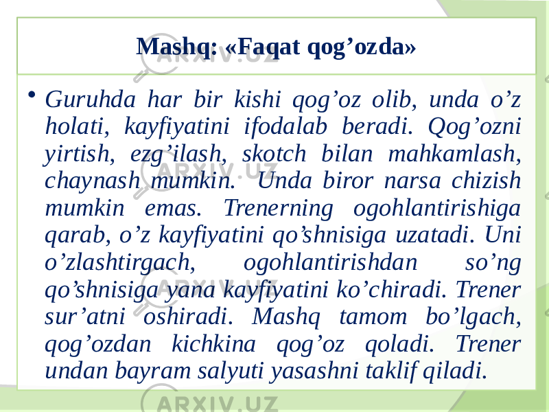 Mashq: «Faqat qog’ozda» • Guruhda har bir kishi qog’oz olib, unda o’z holati, kayfiyatini ifodalab beradi. Qog’ozni yirtish, ezg’ilash, skotch bilan mahkamlash, chaynash mumkin. Unda biror narsa chizish mumkin emas. Trenerning ogohlantirishiga qarab, o’z kayfiyatini qo’shnisiga uzatadi. Uni o’zlashtirgach, ogohlantirishdan so’ng qo’shnisiga yana kayfiyatini ko’chiradi. Trener sur’atni oshiradi. Mashq tamom bo’lgach, qog’ozdan kichkina qog’oz qoladi. Trener undan bayram salyuti yasashni taklif qiladi. 