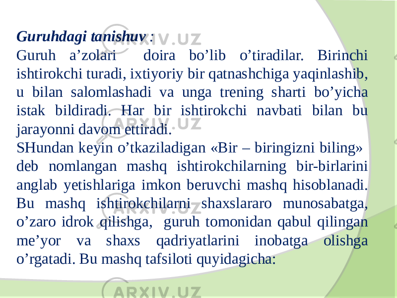 Guruhdagi tanishuv : Guruh a’zolari doira bo’lib o’tiradilar. Birinchi ishtirokchi turadi, ixtiyoriy bir qatnashchiga yaqinlashib, u bilan salomlashadi va unga trening sharti bo’yicha istak bildiradi. Har bir ishtirokchi navbati bilan bu jarayonni davom ettiradi. SHundan keyin o’tkaziladigan «Bir – biringizni biling» deb nomlangan mashq ishtirokchilarning bir-birlarini anglab yetishlariga imkon beruvchi mashq hisoblanadi. Bu mashq ishtirokchilarni shaxslararo munosabatga, o’zaro idrok qilishga, guruh tomonidan qabul qilingan me’yor va shaxs qadriyatlarini inobatga olishga o’rgatadi. Bu mashq tafsiloti quyidagicha: 