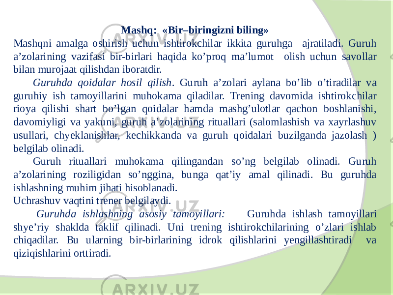 Mashq: «Bir–biringizni biling» Mashqni amalga oshirish uchun ishtirokchilar ikkita guruhga ajratiladi. Guruh a’zolarining vazifasi bir-birlari haqida ko’proq ma’lumot olish uchun savollar bilan murojaat qilishdan iboratdir. Guruhda qoidalar hosil qilish . Guruh a’zolari aylana bo’lib o’tiradilar va guruhiy ish tamoyillarini muhokama qiladilar. Trening davomida ishtirokchilar rioya qilishi shart bo’lgan qoidalar hamda mashg’ulotlar qachon boshlanishi, davomiyligi va yakuni, guruh a’zolarining rituallari (salomlashish va xayrlashuv usullari, chyeklanishlar, kechikkanda va guruh qoidalari buzilganda jazolash ) belgilab olinadi. Guruh rituallari muhokama qilingandan so’ng belgilab olinadi. Guruh a’zolarining roziligidan so’nggina, bunga qat’iy amal qilinadi. Bu guruhda ishlashning muhim jihati hisoblanadi. Uchrashuv vaqtini trener belgilaydi. Guruhda ishlashning asosiy tamoyillari: Guruhda ishlash tamoyillari shye’riy shaklda taklif qilinadi. Uni trening ishtirokchilarining o’zlari ishlab chiqadilar. Bu ularning bir-birlarining idrok qilishlarini yengillashtiradi va qiziqishlarini orttiradi. 