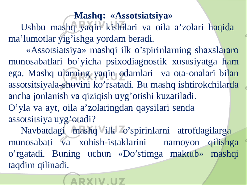 Mashq: «Assotsiatsiya» Ushbu mashq yaqin kishilari va oila a’zolari haqida ma’lumotlar yig’ishga yordam beradi. «Assotsiatsiya» mashqi ilk o’spirinlarning shaxslararo munosabatlari bo’yicha psixodiagnostik xususiyatga ham ega. Mashq ularning yaqin odamlari va ota-onalari bilan assotsitsiyala-shuvini ko’rsatadi. Bu mashq ishtirokchilarda ancha jonlanish va qiziqish uyg’otishi kuzatiladi. O’yla va ayt, oila a’zolaringdan qaysilari senda assotsitsiya uyg’otadi? Navbatdagi mashq ilk o’spirinlarni atrofdagilarga munosabati va xohish-istaklarini namoyon qilishga o’rgatadi. Buning uchun «Do’stimga maktub» mashqi taqdim qilinadi. 