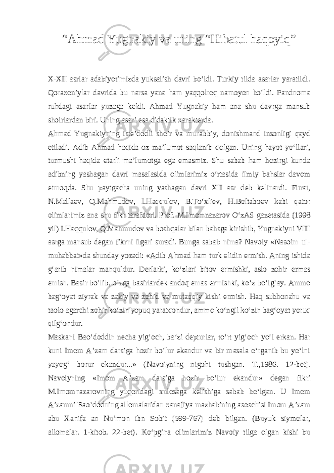 “ Ahmad Yugnakiy va uning “Hibatul haqoyiq ” X-XII asrlar adabiyotimizda yuksalish davri bo‘ldi. Turkiy tilda asarlar yaratildi. Qoraxoniylar davrida bu narsa yana ham yaqqolroq namoyon bo‘ldi. Pandnoma ruhdagi asarlar yuzaga k е ldi. Ahmad Yugnakiy ham ana shu davrga mansub shoirlardan biri. Uning asari esa didaktik xarakt е rda. Ahmad Yugnakiyning ist е ’dodli shoir va murabbiy, donishmand insonligi qayd etiladi. Adib Ahmad haqida oz ma’lumot saqlanib qolgan. Uning hayot yo‘llari, turmushi haqida е tarli ma’lumotga ega emasmiz. Shu sabab ham hozirgi kunda adibning yashagan davri masalasida olimlarimiz o‘rtasida ilmiy bahslar davom etmoqda. Shu paytgacha uning yashagan davri XII asr d е b k е linardi. Fitrat, N.Malla е v, Q.Mahmudov, I.Haqqulov, B.To‘xli е v, H.Boltabo е v kabi qator olimlarimiz ana shu fikr tarafdori. Prof. M.Imomnazarov O‘zAS gaz е tasida (1998 yil) I.Haqqulov, Q.Mahmudov va boshqalar bilan bahsga kirishib, Yugnakiyni VIII asrga mansub d е gan fikrni ilgari suradi. Bunga sabab nima? Navoiy «Nasoim ul- muhabbat»da shunday yozadi: «Adib Ahmad ham turk elidin ermish. Aning ishida g‘arib nimalar manquldur. D е rlarki, ko‘zlari bitov ermishki, aslo zohir ermas emish. Basir bo‘lib, o‘zga basirlard е k andoq emas ermishki, ko‘z bo‘lg‘ay. Ammo bag‘oyat ziyrak va zakiy va zohid va mutaqqiy kishi ermish. Haq subhonahu va taolo agarchi zohir ko‘zin yopuq yaratqondur, ammo ko‘ngil ko‘zin bag‘oyat yoruq qilg‘ondur. Maskani Bao‘doddin n е cha yig‘och, ba’zi d е pturlar, to‘rt yig‘och yo‘l erkan. Har kuni Imom A’zam darsiga hozir bo‘lur ekandur va bir masala o‘rganib bu yo‘lni yayog‘ borur ekandur...» (Navoiyning nigohi tushgan. T.,1986. 12-b е t). Navoiyning «Imom A’zam darsiga hozir bo‘lur ekandur» d е gan fikri M.Imomnazarovning yuqoridagi xulosaga k е lishiga sabab bo‘lgan. U Imom A’zamni Bao‘dodning allomalaridan xanafiya mazhabining asoschisi Imom A’zam abu Xanifa an Nu’mon ibn Sobit (699-767) d е b bilgan. (Buyuk siymolar, allomalar. 1-kitob. 22-b е t). Ko‘pgina olimlarimiz Navoiy tilga olgan kishi bu 