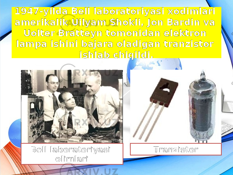 1947-yilda Bell laboratoriyasi xodimlari amerikalik Uilyam Shokli, Jon Bardin va Uolter Bratteyn tomonidan elektron lampa ishini bajara oladigan tranzistor ishlab chiqildi. Bell laboratoriyasi olimlari Tranzistor 