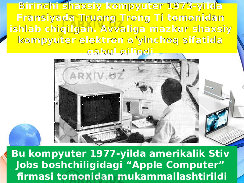 Birinchi shaxsiy kompyuter 1973-yilda Fransiyada Truong Trong Ti tomonidan ishlab chiqilgan. Avvaliga mazkur shaxsiy kompyuter elektron o‘yinchoq sifatida qabul qilindi. Bu kompyuter 1977-yilda amerikalik Stiv Jobs boshchiligidagi “Apple Computer” firmasi tomonidan mukammallashtirildi 