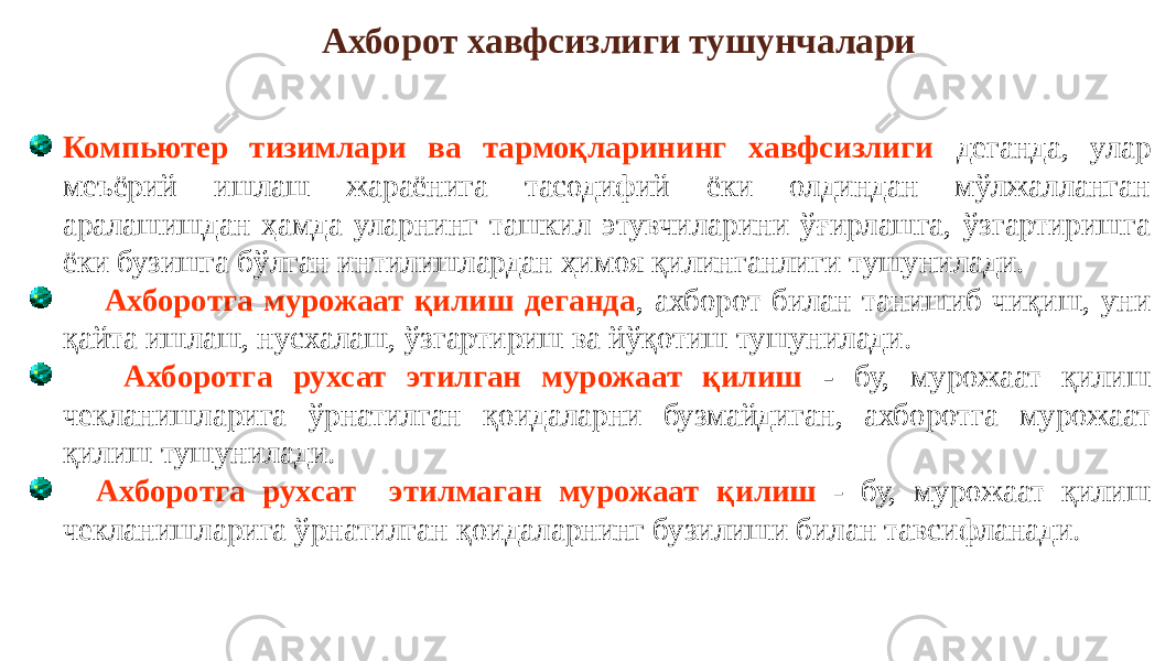 Компьютер тизимлари ва тармоқларининг хавфсизлиги деганда, улар меъёрий ишлаш жараёнига тасодифий ёки олдиндан мўлжалланган аралашишдан ҳамда уларнинг ташкил этувчиларини ўғирлашга, ўзгартиришга ёки бузишга бўлган интилишлардан ҳимоя қилинганлиги тушунилади. Ахборотга мурожаат қилиш деганда , ахборот билан танишиб чиқиш, уни қайта ишлаш, нусхалаш, ўзгартириш ва йўқотиш тушунилади. Ахборотга рухсат этилган мурожаат қилиш - бу, мурожаат қилиш чекланишларига ўрнатилган қоидаларни бузмайдиган, ахборотга мурожаат қилиш тушунилади. Ахборотга рухсат этилмаган мурожаат қилиш - бу, мурожаат қилиш чекланишларига ўрнатилган қоидаларнинг бузилиши билан тавсифланади. Ахборот хавфсизлиги тушунчалари 