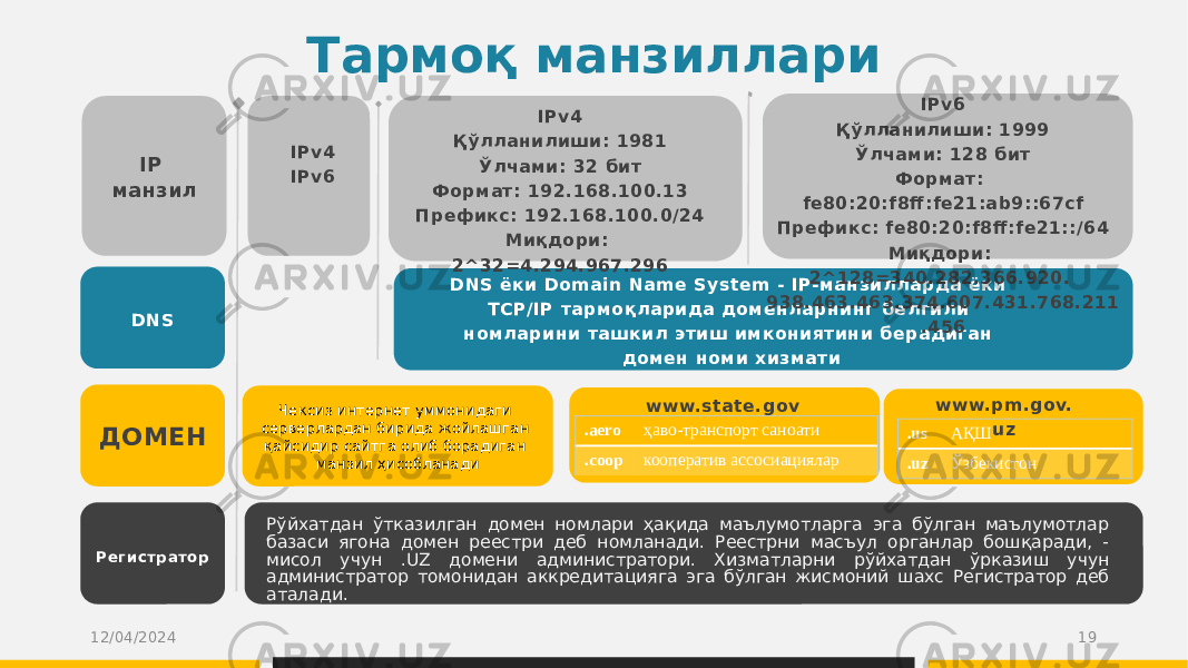 Тармоқ манзиллари IP манзил DNS ДОМЕН Регистр атор IPv4 IPv6 Қабул DNS ёки Domain Name System - IP-манзилларда ёки TCP/IP тармоқларида доменларнинг белгили номларини ташкил этиш имкониятини берадиган домен номи хизмати Рўйхатдан ўтказилган домен номлари ҳақида маълумотларга эга бўлган маълумотлар базаси ягона домен реестри деб номланади. Реестрни масъул органлар бошқаради, - мисол учун .UZ домени администратори. Хизматларни рўйхатдан ўрказиш учун администратор томонидан аккредитацияга эга бўлган жисмоний шахс Регистратор деб аталади. 12/04/2024 19IPv4 Қўлланилиши: 1981 Ўлчами: 32 бит Формат: 192.168.100.13 Префикс: 192.168.100.0/24 Миқдори: 2^32=4.294.967.296 IPv6 Қўлланилиши: 1999 Ўлчами: 128 бит Формат: fe80:20:f8ff :fe21:ab9::67cf Префикс: fe80:20:f8ff :fe21::/64 Миқдори: 2^128=340.282.366.920. 938.463.463.374.607.431.768.211 .456 Чексиз интернет уммонидаги серверлардан бирида жойлашган қайсидир сайтга олиб борадиган манзил ҳисобланади www.state.gov .aero ҳаво-транспорт саноати .coop кооператив ассосиациялар .us АҚШ .uz Ўзбекистонwww.pm.gov. uz 