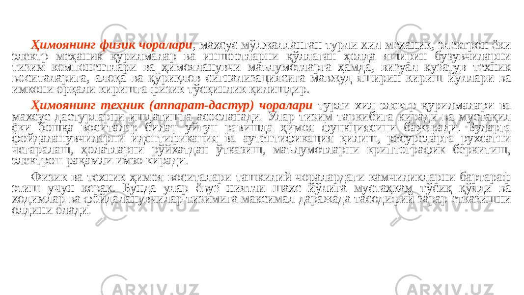 Ҳимоянинг физик чоралари , махсус мўлжалланган турли хил механик, электрон ёки электр меҳаник қурилмалар ва иншоотларни қўллаган ҳолда яширин бузувчиларни тизим компонентлари ва ҳимояланувчи маълумотларга ҳамда, визуал кузатув техник воситаларига, алоқа ва қўриқлов сигнализациясига мавжуд яширин кириш йўллари ва имкони орқали киришга физик тўсқинлик қилишдир. Ҳимоянинг техник (аппарат-дастур) чоралари турли хил электр қурилмалари ва махсус дастурларни ишлатишга асосланади. Улар тизим таркибига киради ва мустақил ёки бошқа воситалар билан уйғун равишда ҳимоя функциясини бажаради. Буларга фойдаланувчиларни идентификация ва аутентификация қилиш, ресурсларга рухсатни чегаралаш, ҳолатларни рўйхатдан ўтказиш, маълумотларни криптографик беркитиш, электрон-рақамли имзо киради. Физик ва техник ҳимоя воситалари ташкилий чоралардаги камчиликларни бартараф этиш учун керак. Бунда улар ёвуз ниятли шахс йўлига мустаҳкам тўсиқ қўяди ва ходимлар ва фойдаланувчилар тизимига максимал даражада тасодифий зарар етказишни олдини олади. 