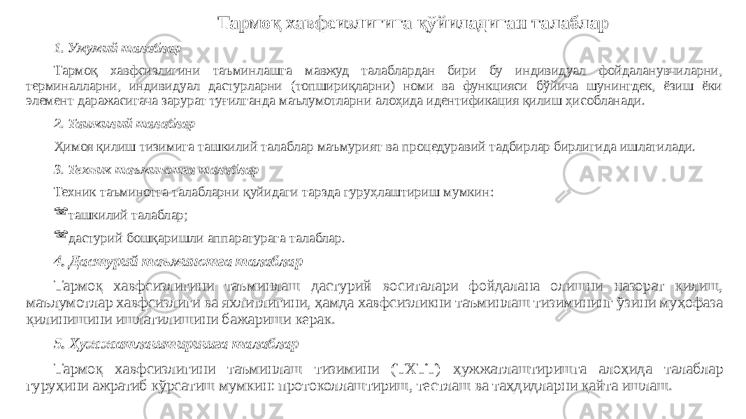 Тармоқ хавфсизлигига қўйиладиган талаблар 1. Умумий талаблар Тармоқ хавфсизлигини таъминлашга мавжуд талаблардан бири бу индивидуал фойдаланувчиларни, терминалларни, индивидуал дастурларни (топшириқларни) номи ва функцияси бўйича шунингдек, ёзиш ёки элемент даражасигача зарурат туғилганда маълумотларни алоҳида идентификация қилиш ҳисобланади. 2. Ташкилий талаблар Ҳимоя қилиш тизимига ташкилий талаблар маъмурият ва процедуравий тадбирлар бирлигида ишлатилади. 3. Техник таъминотга талаблар Техник таъминотга талабларни қуйидаги тарзда гуруҳлаштириш мумкин:  ташкилий талаблар;  дастурий бошқаришли аппаратурага талаблар. 4. Дастурий таъминотга талаблар Тармоқ хавфсизлигини таъминлаш дастурий воситалари фойдалана олишни назорат қилиш, маълумотлар хавфсизлиги ва яхлитлигини, ҳамда хавфсизликни таъминлаш тизимининг ўзини муҳофаза қилинишини ишлатилишини бажариши керак. 5. Ҳужжатлаштиришга талаблар Тармоқ хавфсизлигини таъминлаш тизимини (ТХТТ) ҳужжатлаштиришга алоҳида талаблар гуруҳини ажратиб кўрсатиш мумкин: протоколлаштириш, тестлаш ва таҳдидларни қайта ишлаш. 