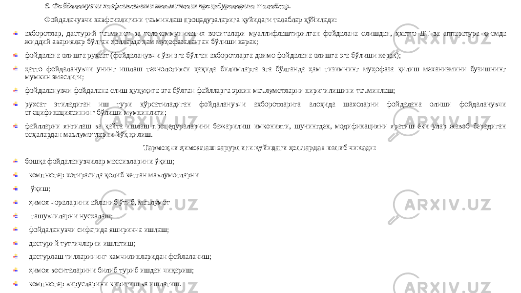 6. Фойдаланувчи хавфсизлигини таъминлаш процедураларига талаблар. Фойдаланувчи хавфсизлигини таъминлаш процедураларига қуйидаги талаблар қўйилади: ахборотлар, дастурий таъминот ва телекоммуникация воситалари муаллифлаштирилган фойдалана олишдан, ҳхатто ДТ ва аппаратура қисмда жиддий авариялар бўлган ҳолларда ҳам муҳофазаланган бўлиши керак; фойдалана олишга рухсат (фойдаланувчи ўзи эга бўлган ахборотларга доимо фойдалана олишга эга бўлиши керак); ҳатто фойдаланувчи унинг ишлаш технологияси ҳақида билимларга эга бўлганда ҳам тизимнинг муҳофаза қилиш механизмини бузишнинг мумкин эмаслиги; фойдаланувчи фойдалана олиш ҳуқуқига эга бўлган файлларга эркин маълумотларни киритилишини таъминлаш; рухсат этиладиган иш тури кўрсатиладиган фойдаланувчи ахборотларига алоҳида шахсларни фойдалана олиши фойдаланувчи спецификациясининг бўлиши мумкинлиги; файлларни янгилаш ва қайта ишлаш процедураларини бажарилиш имконияти, шунингдек, модификацияни яратиш ёки улар жавоб берадиган соҳалардан маълумотларни йўқ қилиш. Тармоқни ҳимоялаш зарурлиги қуйидаги ҳоллардан келиб чикади: бошқа фойдаланувчилар массивларини ўқиш; компьютер хотирасида қолиб кетган маълумотларни ўқиш; ҳимоя чораларини айланиб ўтиб, маълумот ташувчиларни нусхалаш; фойдаланувчи сифатида яширинча ишлаш; дастурий тутгичларни ишлатиш; дастурлаш тилларининг камчиликларидан фойлаланиш; ҳимоя воситаларини билиб туриб ишдан чиқариш; компьютер вирусларини киритиш ва ишлатиш. 