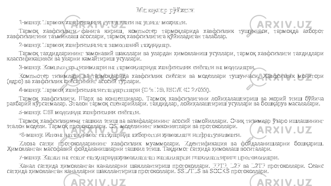 Мавзулар рўйхати 1-мавзу. Тармоқ хавфсизлиги тушунчаси ва унинг моҳияти. Тармоқ хавфсизлиги фанига кириш, компьютер тармоқларида хавфсизлик тушунчаси, тармоқда ахборот хавфсизлигини таъминлаш асослари, тармоқ хавфсизлигига қўйиладиган талаблар. 2-мавзу. Тармоқ хавфсизлигига замонавий таҳдидлар. Тармоқ таҳдидларининг замонавий шакллари ва улардан ҳимояланиш усуллари, тармоқ хавфсизлиги тахдидлари классификацияси ва уларни камайтириш усуллари. 3-мавзу. Компьютер тизимлари ва тармоқларида хавфсизлик сиёсати ва моделлари. Компьютер тизимлари ва тармоқларида хавфсизлик сиёсати ва моделлари тушунчаси. Хавфсизлик монитори (ядро) ва хавфсизлик сиёсатининг асосий турлари. 4-мавзу. Тармоқ хавфсизлигистандартлари (O‘z DSt ISO/IEC 27033). Тармоқ хавфсизлиги. Шарҳ ва концепциялар. Тармоқ хавфсизлигини лойиҳалаштириш ва жорий этиш бўйича рахбарий кўрсатмалар. Эталон тармоқ сценарийлари. таҳдидлар, лойиҳалаштириш усуллари ва бошқарув масалалари. 5-мавзу. OSI моделида хавфсизлик сиёсати. Тармоқ хавфсизлигини ташкил этиш ва вазифаларининг асосий тамойиллари. Очиқ тизимлар ўзаро ишлашининг эталон модели. Тармоқ протоколлари. OSI моделининг имкониятлари ва протоколлари. • 6-мавзу. Илова ватақдимот сатҳларида ахборотни ҳимоялаш инфратузилмаси. Илова сатҳи протоколларининг хавфсизлик муаммолари. Идентификация ва фойдаланишларни бошқариш. Ҳимояланган масофавий фойдаланишларни ташкил этиш. Тақдимот сатҳида ҳимоялаш воситалари. 7-мавзу. Канал ва сеанс сатҳларидаҳимояланган каналларни шакллантириш протоколлари. Канал сатҳида ҳимояланган каналларни шакллантириш протоколлари. PPTP, L2F ва L2TP протоколлари. Сеанс сатҳида ҳимояланган каналларни шакллантириш протоколлари. SSL/TLS ва SOCKS протоколлари. 