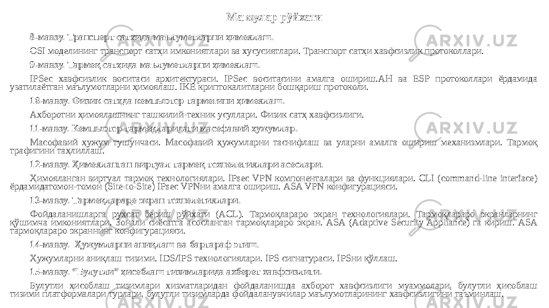 Мавзулар рўйхати 8-мавзу. Транспорт сатҳида маълумотларни ҳимоялаш. OSI моделининг транспорт сатҳи имкониятлари ва хусусиятлари. Транспорт сатҳи хавфсизлик протоколлари. 9-мавзу. Тармоқ сатҳида маълумотларни ҳимоялаш. IPSec хавфсизлик воситаси архитектураси. IPSec воситасини амалга ошириш.AH ва ESP протоколлари ёрдамида узатилаётган маълумотларни ҳимоялаш. IKE криптокалитларни бошқариш протоколи. 10-мавзу. Физик сатҳда компьютер тармоғини ҳимоялаш. Ахборотни ҳимоялашнинг ташкилий-техник усуллари. Физик сатҳ хавфсизлиги. 11-мавзу. Компьютер тармоқларидаги масофавий ҳужумлар. Масофавий ҳужум тушунчаси. Масофавий ҳужумларни таснифлаш ва уларни амалга ошириш механизмлари. Тармоқ трафигини таҳлиллаш. 12-мавзу. Ҳимояланган виртуал тармоқ технологиялари асослари. Ҳимояланган виртуал тармоқ технологиялари. IPsec VPN компоненталари ва функциялари. CLI (command-line interface) ёрдамидатомон-томон (Site-to-Site) IPsec VPNни амалга ошириш. ASA VPN конфигурацияси. 13-мавзу. Тармоқлараро экран технологиялари. Фойдаланишларга рухсат бериш рўйхати (ACL). Тармоқлараро экран технологиялари. Тармоқлараро экранларнинг қўшимча имкониятлари. Зонали сиёсатга асосланган тармоқлараро экран. ASA (Adaptive Security Appliance) га кириш. ASA тармоқлараро экраннинг конфигурацияси. 14-мавзу. Ҳужумларни аниқлаш ва бартараф этиш. Ҳужумларни аниқлаш тизими. IDS/IPS технологиялари. IPS сигнатураси. IPSни қўллаш. 15-мавзу. “Булутли” ҳисоблаш тизимларида ахборот хавфсизлиги. Булутли ҳисоблаш тизимлари хизматларидан фойдаланишда ахборот хавфсизлиги муаммолари, булутли ҳисоблаш тизими платформалари турлари, булутли тизимларда фойдаланувчилар маълумотларининг хавфсизлигини таъминлаш. 