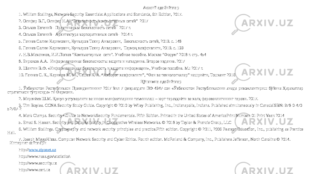 Асосий адабиётлар 1. William Stallings, Network Security Essentials: Applications and Standards, 6th Edition, 2017. 2. Олифер В.Г., Олифер Н.А. “Безопасность компьютерных сетей” 2017 3. Ольков Евгений - Практическая безопасность сетей - 2017 г. 4. Ольков Евгений - Архитектура корпоративных сетей - 2014 г. 5. Ганиев Салим Каримович, Кучкаров Тахир Анварович, Безопасность сетей, 2019. с. 148 6. Ганиев Салим Каримович, Кучкаров Тахир Анварович, Тармоқ хавфсизлиги, 2019. с. 139 7. Н.В.Максимов, И.И.Попов &#34;Компьютерные сети&#34;. Учебное пособие. Москва &#34;Форум&#34; 2018 г. стр. 454 8. Бирюков А.А. Информационная безопасность: защита и нападение. Второе издание. 2017 9. Шангин В.Ф. «Информационная безопасность и защита информации», Учебное пособие. М.: 2017 г. 10. Ғаниев С. К., Каримов М. М., Ташев К. А. “Ахборот хавфсизлиги”, “Фан ва технологиялар” нашриёти, Тошкент 2016 Қўшимча адабиётлар 1. Ўзбекистон Республикаси Президентининг 2017 йил 7 февралдаги ПФ-4947-сон «Ўзбекистон Республикасини янада ривожлантириш бўйича Ҳаракатлар стратегияси тўғрисида» ги Фармони. 2. Мирзиёев Ш.М. Қонун устуворлиги ва инсон манфаатларини таъминлаш – юрт тараққиёти ва халқ фаровонлигининг гарови. 2017. 3. Tim Boyles. CCNA Security Study Guide. Copyright © 2010 by Wiley Publishing, Inc., Indianapolis, Indiana. Published simultaneously in CanadaISBN: 978-0-470- 52767-2 4. Mark Ciampa. Security+.Guide to NetworkSecurity Fundamentals. Fifth Edition. Printed in the United States of AmericaPrint Number: 01 Print Year: 2014 5. Emad S. Hassan. Security and Data Reliability in Cooperative Wireless Networks. © 2018 by Taylor & Francis Group, LLC 6. William Stallings. Cryptography and network security principles and practice.Fifth edition. Copyright © 2011, 2006 Pearson Education, Inc., publishing as Prentice Hall. 7. Joseph MiggaKizza. Computer Network Security and Cyber Ethics. Fourth edition. McFarland & Company, Inc., Publishers Jefferson, North Carolina © 2014. Интернет сайтлари http:// www.ziyonet.uz http://www.nasa.gov\statistics\ http://www.security.uz http://www.cert.uz 
