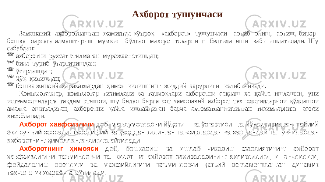 Замонавий ахборотлашган жамиятда кўпроқ «ахборот» тушунчаси сотиб олиш, сотиш, бирор бошқа нарсага алмаштириш мумкин бўлган махсус товарнинг белгиланиши каби ишлатилади. Шу сабабдан:  ахборотни рухсат этилмаган мурожаат этишдан;  била туриб ўгартиришдан;  ўғирлашдан;  йўқ қилишдан;  бошқа жиноий ҳаракатлардан ҳимоя қилишнинг жиддий зарурлиги келиб чиқади. Компьютерлар, компьютер тизимлари ва тармоқлари ахборотни сақлаш ва қайта ишлашни, уни истеъмолчиларга тақдим этишни, шу билан бирга энг замонавий ахборот технологияларини қўллашни амалга оширадиган, ахборотни қайта ишлайдиган барча автоматлаштирилган тизимларнинг асоси ҳисобланади. Ахборот хавфсизлиги деб, маълумотларни йўқотиш ва ўзгартиришга йўналтирилган, табиий ёки сунъий хоссали, тасодифий ва қасддан қилинган таъсирлардан ва хар қандай ташувчилардан ахборотнинг ҳимояланганлигига айтилади. Ахборотнинг ҳимояси деб, бошқариш ва ишлаб чиқариш фаолиятининг ахборот хавфсизлигини таъминловчи ташкилот ва ахборот захираларининг яхлитлилиги, ишончлилиги, фойдаланиш осонлиги ва махфийлигини таъминловчи қатьий регламентланган динамик технологик жараёнга айтилади. Ахборот тушунчаси 