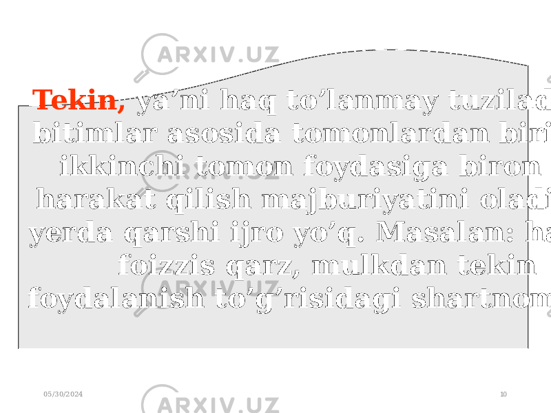 05/30/2024 10Tekin, ya’ni haq to’lanmay tuziladigan bitimlar asosida tomonlardan birigina ikkinchi tomon foydasiga biron bir harakat qilish majburiyatini oladi. Bu yerda qarshi ijro yo’q. Masalan: hadya, foizzis qarz, mulkdan tekin foydalanish to’g’risidagi shartnomalar. 